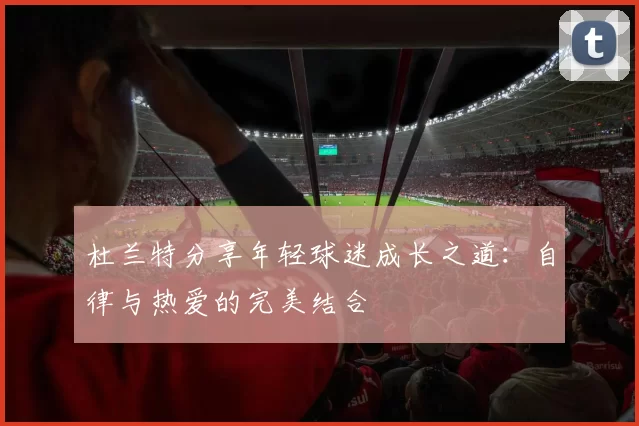 杜兰特分享年轻球迷成长之道：自律与热爱的完美结合