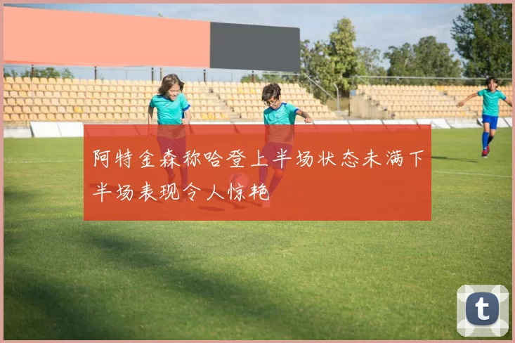 阿特金森称哈登上半场状态未满下半场表现令人惊艳