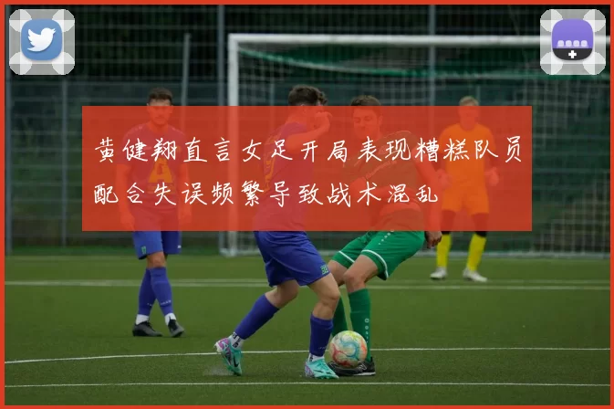 黄健翔直言女足开局表现糟糕队员配合失误频繁导致战术混乱