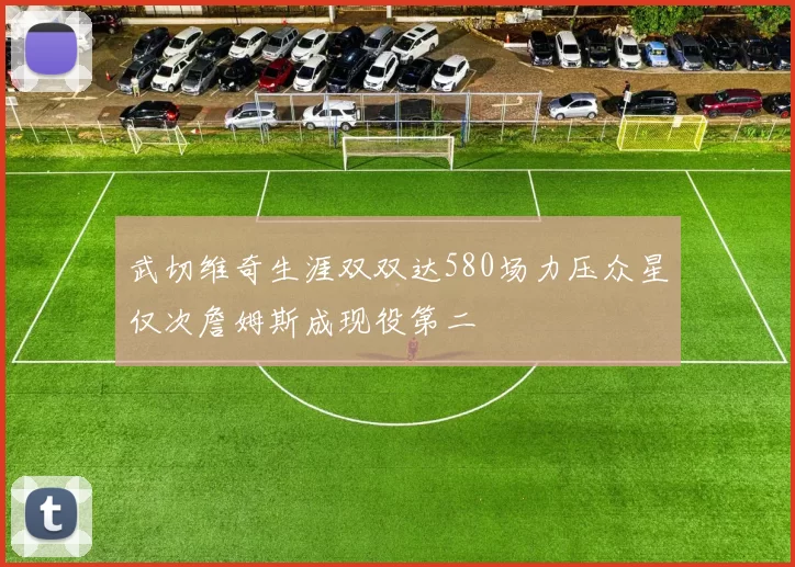 武切维奇生涯双双达580场力压众星仅次詹姆斯成现役第二