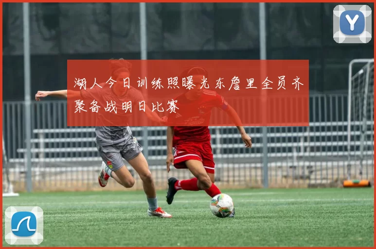 湖人今日训练照曝光东詹里全员齐聚备战明日比赛