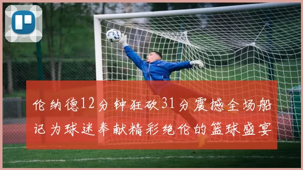 伦纳德12分钟狂砍31分震撼全场船记为球迷奉献精彩绝伦的篮球盛宴