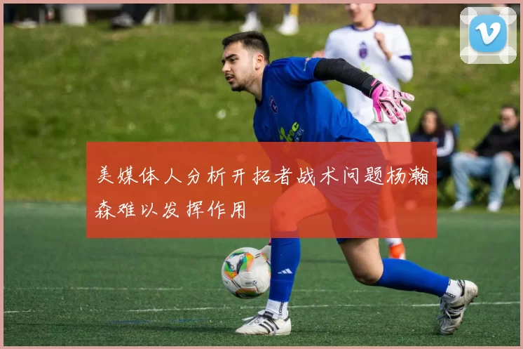 美媒体人分析开拓者战术问题杨瀚森难以发挥作用