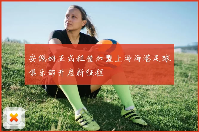 安佩姆正式租借加盟上海海港足球俱乐部开启新征程