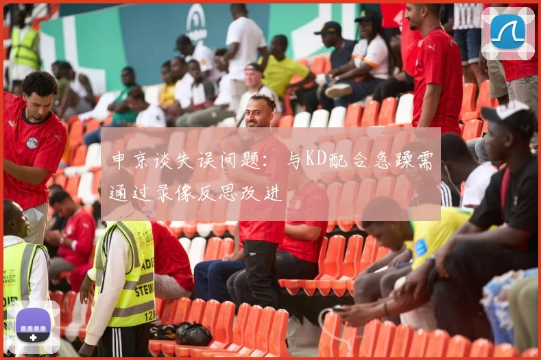 申京谈失误问题：与KD配合急躁需通过录像反思改进
