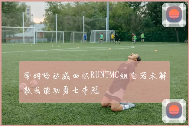 蒂姆哈达威回忆RUNTMC组合若未解散或能助勇士夺冠