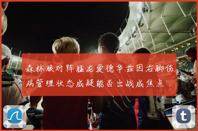 森林狼对阵猛龙爱德华兹因右脚伤病管理状态成疑能否出战成焦点
