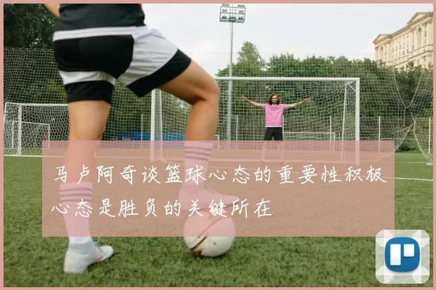 马卢阿奇谈篮球心态的重要性积极心态是胜负的关键所在