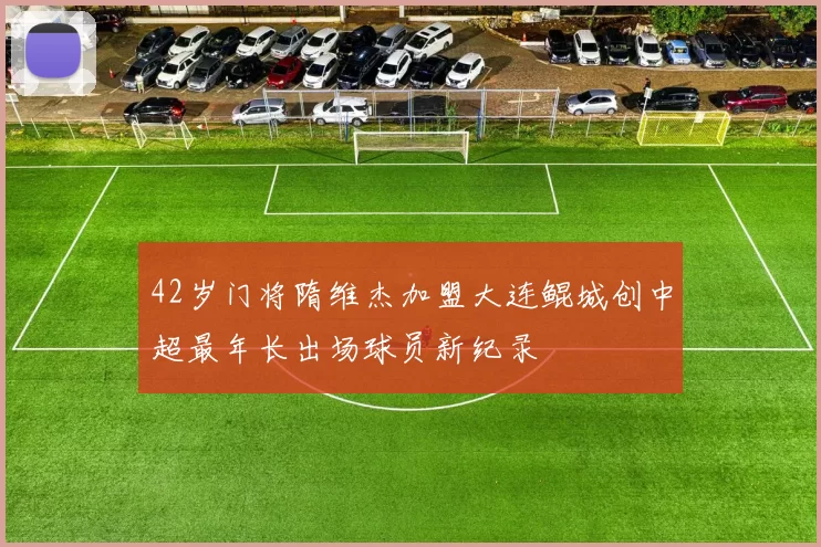 42岁门将隋维杰加盟大连鲲城创中超最年长出场球员新纪录
