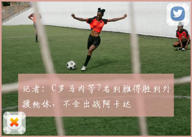 记者：C罗马内等7名利雅得胜利外援轮休，不会出战阿卡达