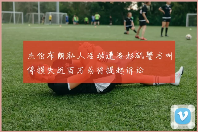 杰伦布朗私人活动遭洛杉矶警方叫停损失近百万或将提起诉讼