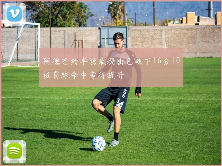 阿德巴约半场表现出色砍下16分10板罚球命中率待提升