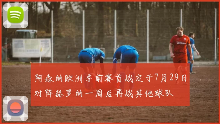 阿森纳欧洲季前赛首战定于7月29日对阵赫罗纳一周后再战其他球队