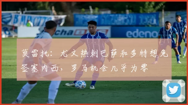 莫雷托：尤文热刺巴萨和多特想免签塞内西，罗马机会几乎为零