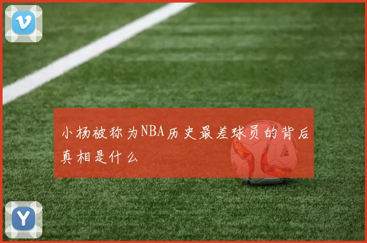 小杨被称为NBA历史最差球员的背后真相是什么