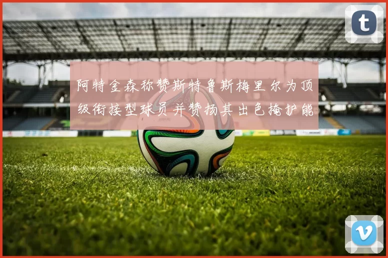 阿特金森称赞斯特鲁斯梅里尔为顶级衔接型球员并赞扬其出色掩护能力
