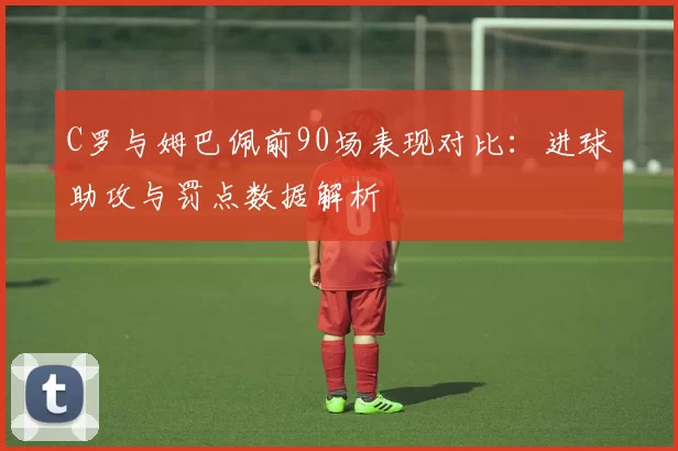 C罗与姆巴佩前90场表现对比：进球助攻与罚点数据解析