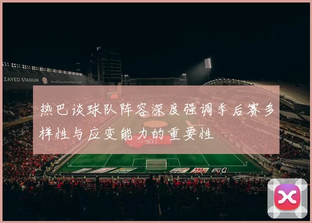 热巴谈球队阵容深度强调季后赛多样性与应变能力的重要性