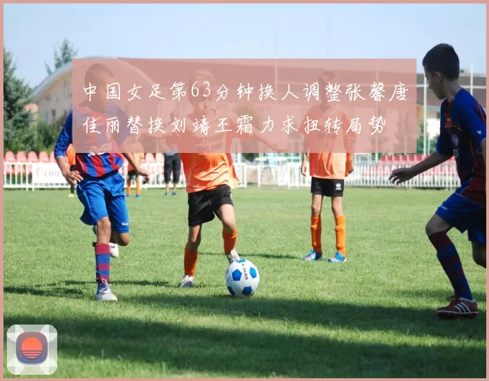 中国女足第63分钟换人调整张馨唐佳丽替换刘靖王霜力求扭转局势