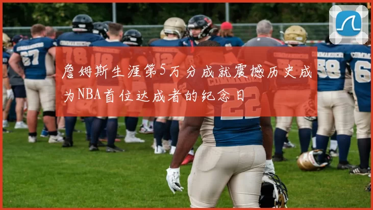 詹姆斯生涯第5万分成就震撼历史成为NBA首位达成者的纪念日