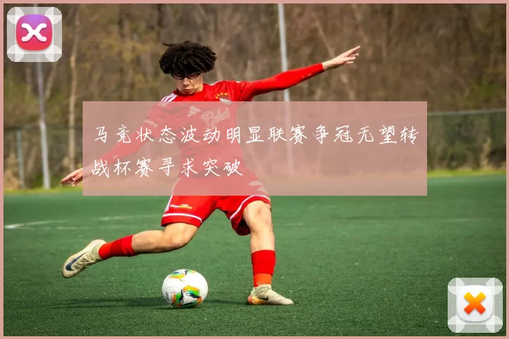 马竞状态波动明显联赛争冠无望转战杯赛寻求突破