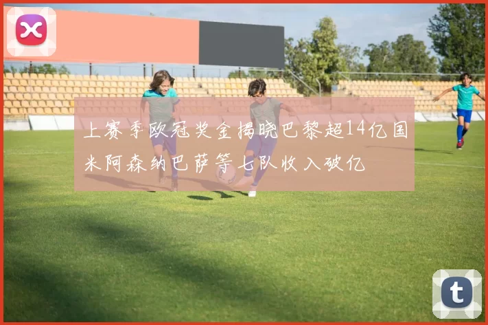 上赛季欧冠奖金揭晓巴黎超14亿国米阿森纳巴萨等七队收入破亿