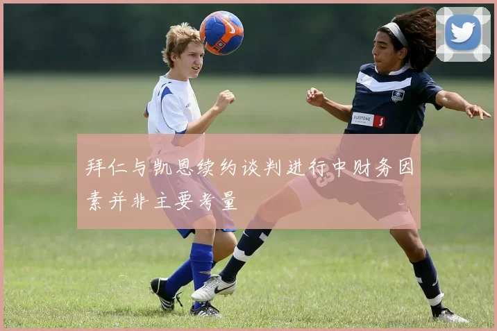 拜仁与凯恩续约谈判进行中财务因素并非主要考量
