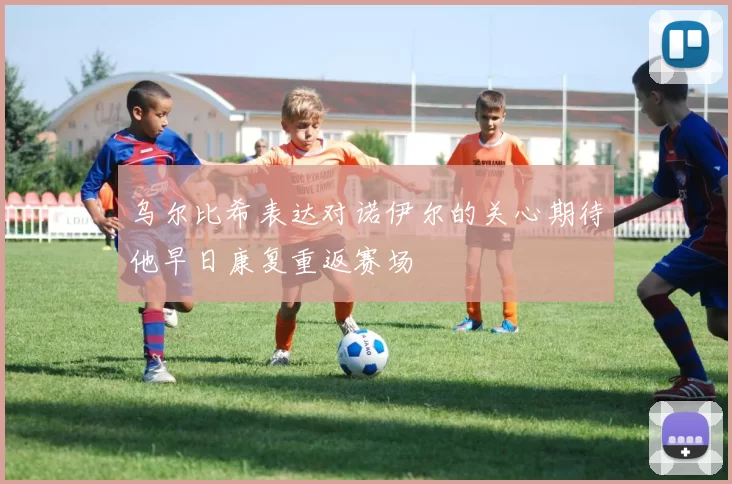 乌尔比希表达对诺伊尔的关心期待他早日康复重返赛场