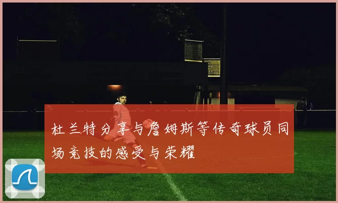 杜兰特分享与詹姆斯等传奇球员同场竞技的感受与荣耀